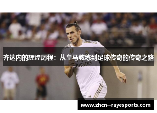 齐达内的辉煌历程:从皇马教练到足球传奇的传奇之路 齐达内的辉煌历程:从皇马教练到足球传奇的传奇之路