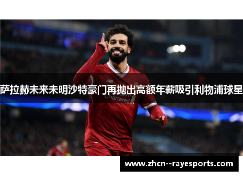 萨拉赫未来未明沙特豪门再抛出高额年薪吸引利物浦球星