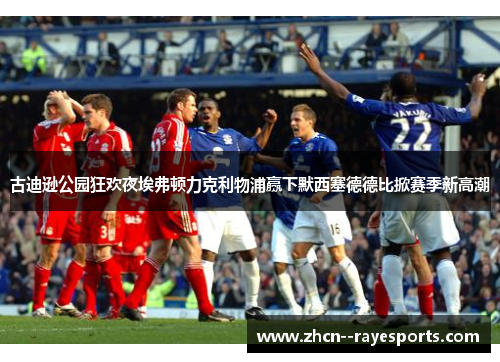 古迪逊公园狂欢夜埃弗顿力克利物浦赢下默西塞德德比掀赛季新高潮 古迪逊公园狂欢夜埃弗顿力克利物浦赢下默西塞德德比掀赛季新高潮