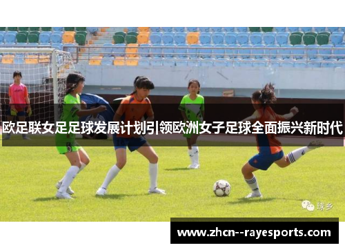 欧足联女足足球发展计划引领欧洲女子足球全面振兴新时代